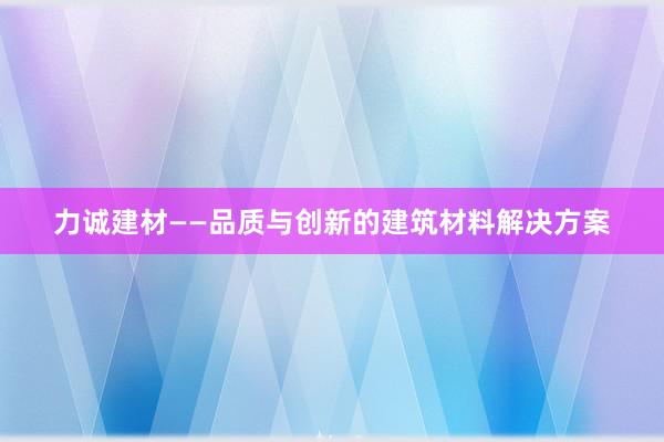 力诚建材——品质与创新的建筑材料解决方案